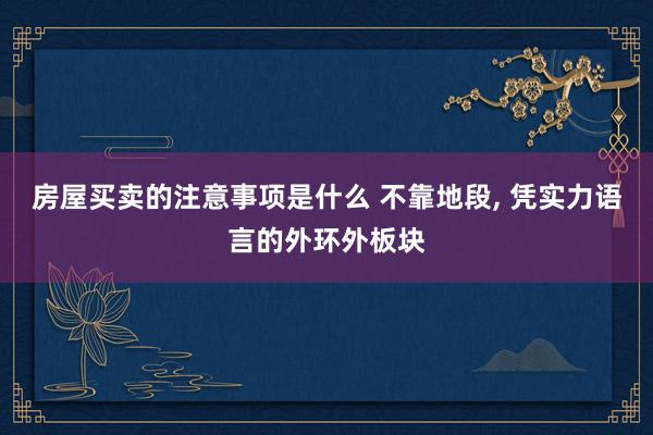 房屋买卖的注意事项是什么 不靠地段, 凭实力语言的外环外板块