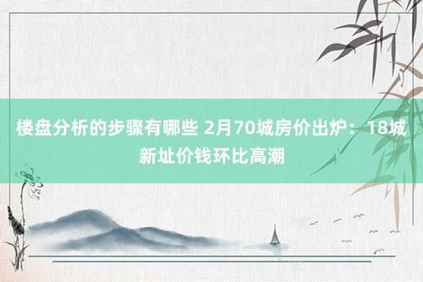 楼盘分析的步骤有哪些 2月70城房价出炉：18城新址价钱环比高潮