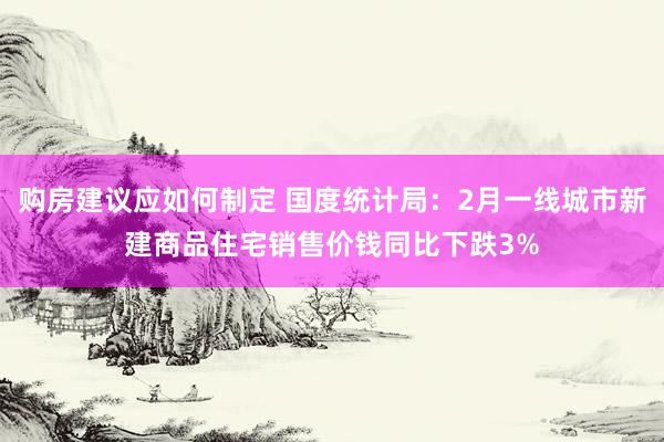 购房建议应如何制定 国度统计局：2月一线城市新建商品住宅销售价钱同比下跌3%