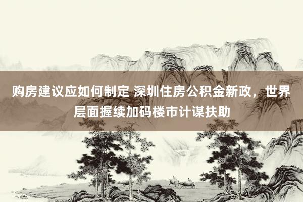 购房建议应如何制定 深圳住房公积金新政，世界层面握续加码楼市计谋扶助