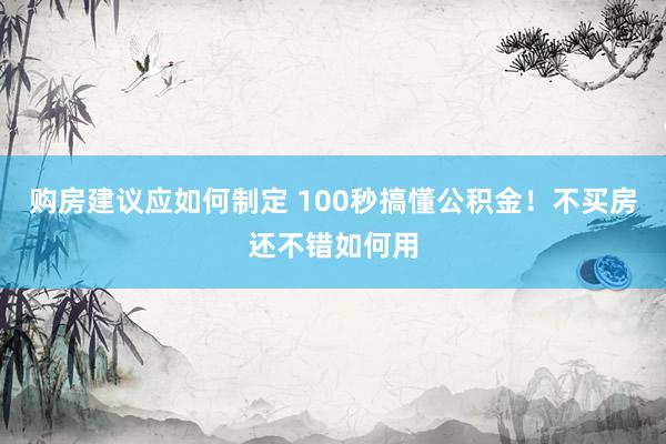 购房建议应如何制定 100秒搞懂公积金！不买房还不错如何用