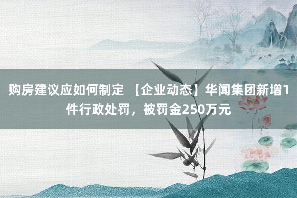 购房建议应如何制定 【企业动态】华闻集团新增1件行政处罚，被罚金250万元