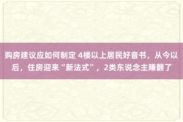 购房建议应如何制定 4楼以上居民好音书，从今以后，住房迎来“新法式”，2类东说念主赚翻了