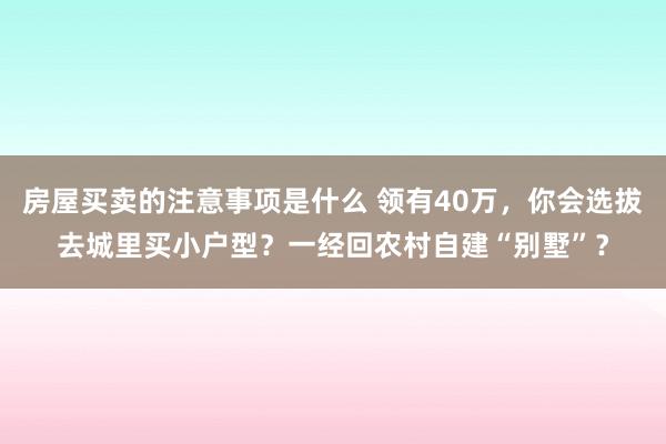 房屋买卖的注意事项是什么 领有40万，你会选拔去城里买小户型？一经回农村自建“别墅”？