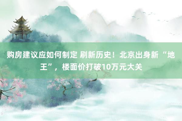 购房建议应如何制定 刷新历史！北京出身新 “地王”，楼面价打破10万元大关